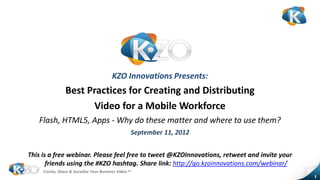 KZO Innovations Presents:
                 Best Practices for Creating and Distributing
                       Video for a Mobile Workforce
   Flash, HTML5, Apps - Why do these matter and where to use them?
                                                    September 11, 2012


This is a free webinar. Please feel free to tweet @KZOInnovations, retweet and invite your
       friends using the #KZO hashtag. Share link: http://go.kzoinnovations.com/webinar/
     Create, Share & Socialize Your Business Video sm
                                                                                             1
 