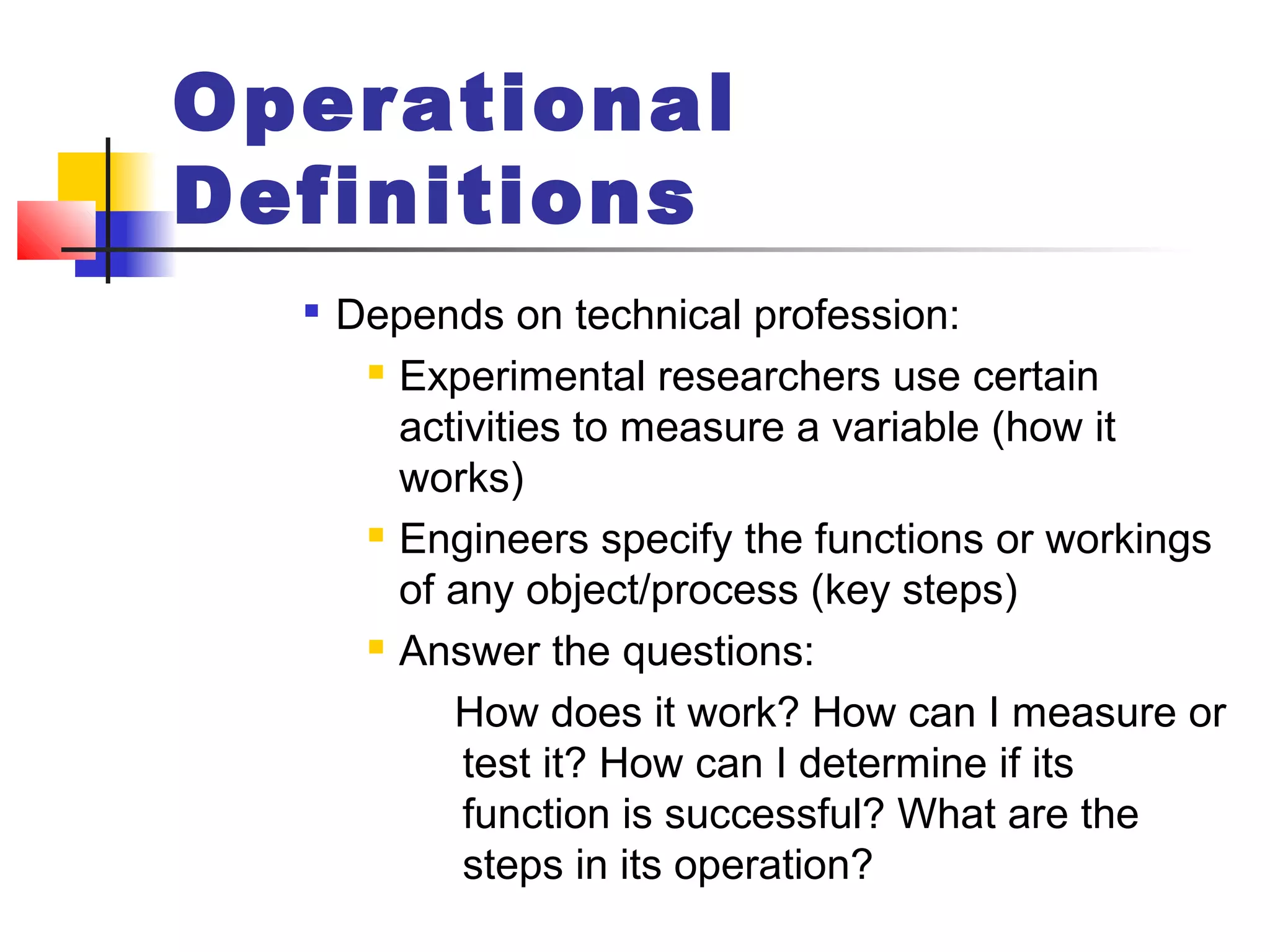 Operational
Definitions

Depends on technical profession:
 Experimental researchers use certain
activities to measure a variable (how it
works)
 Engineers specify the functions or workings
of any object/process (key steps)
 Answer the questions:
How does it work? How can I measure or
test it? How can I determine if its
function is successful? What are the
steps in its operation?
 