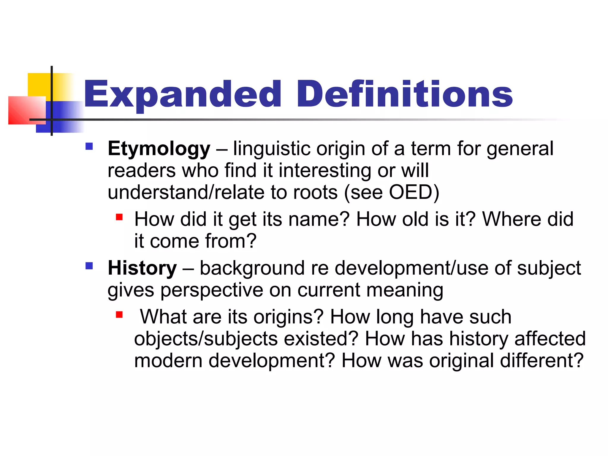 Expanded Definitions
 Etymology – linguistic origin of a term for general
readers who find it interesting or will
understand/relate to roots (see OED)
 How did it get its name? How old is it? Where did
it come from?
 History – background re development/use of subject
gives perspective on current meaning
 What are its origins? How long have such
objects/subjects existed? How has history affected
modern development? How was original different?
 