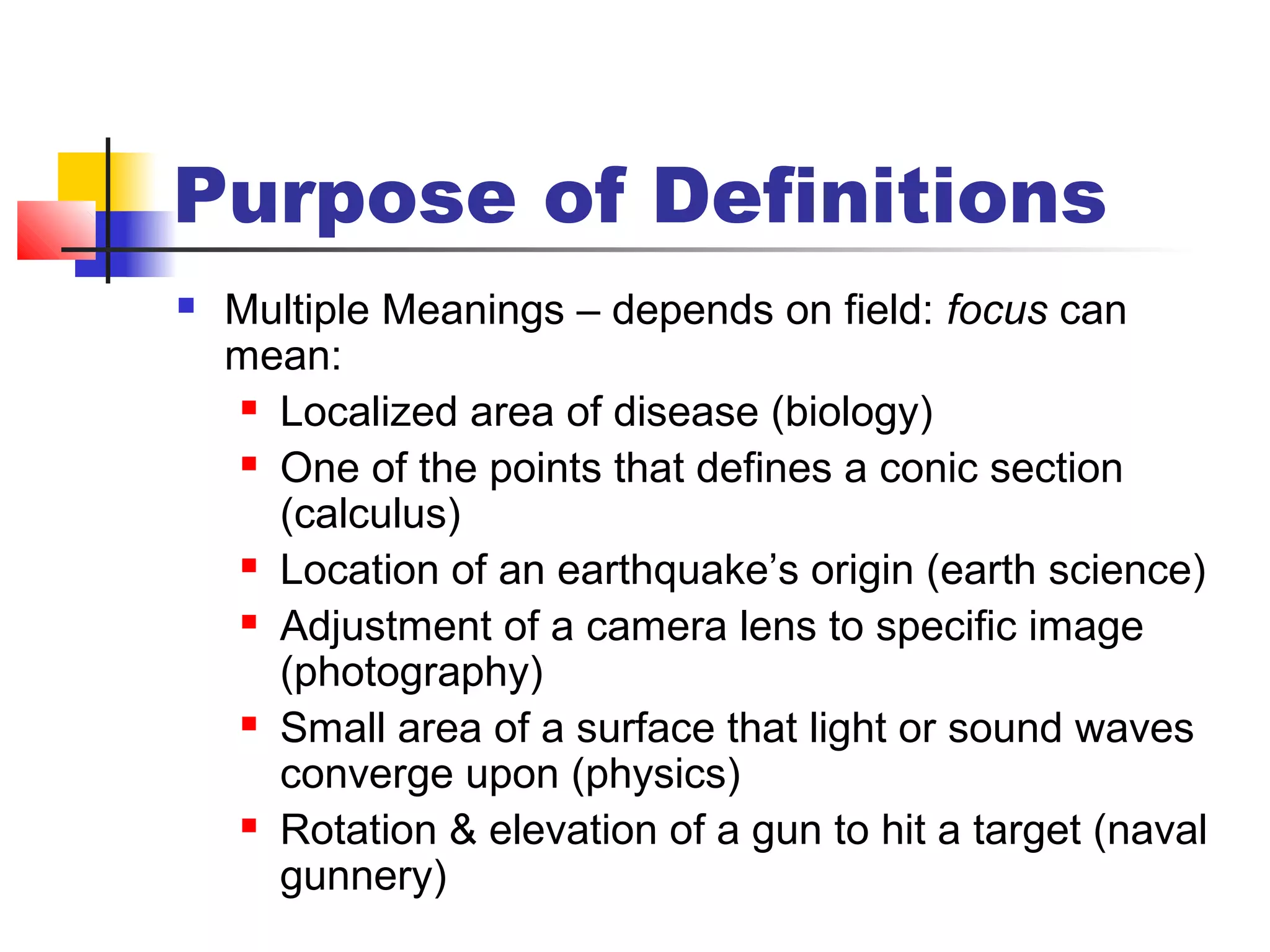 Purpose of Definitions
 Multiple Meanings – depends on field: focus can
mean:
 Localized area of disease (biology)
 One of the points that defines a conic section
(calculus)
 Location of an earthquake’s origin (earth science)
 Adjustment of a camera lens to specific image
(photography)
 Small area of a surface that light or sound waves
converge upon (physics)
 Rotation & elevation of a gun to hit a target (naval
gunnery)
 