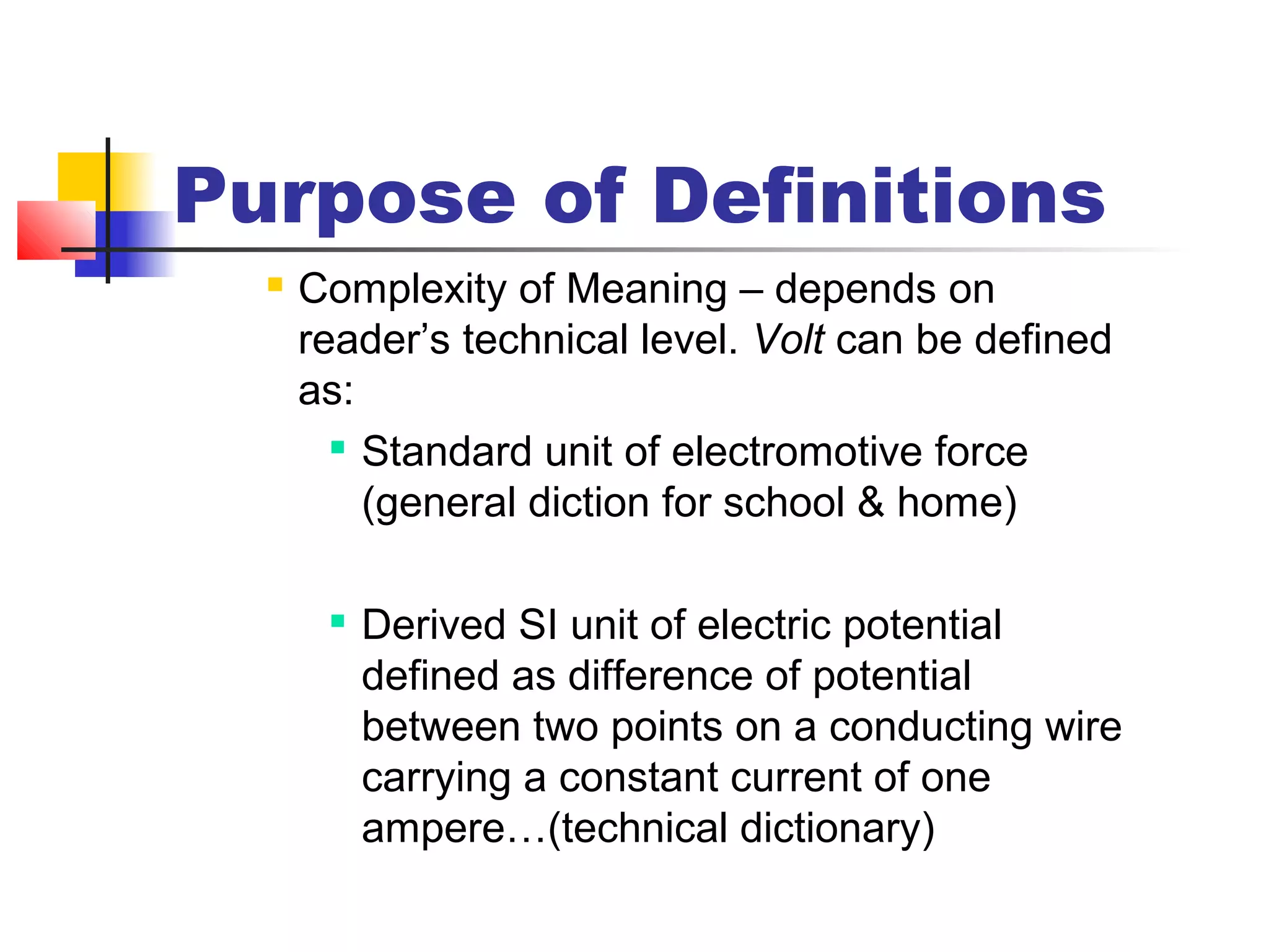 Purpose of Definitions
 Complexity of Meaning – depends on
reader’s technical level. Volt can be defined
as:

Standard unit of electromotive force
(general diction for school & home)

Derived SI unit of electric potential
defined as difference of potential
between two points on a conducting wire
carrying a constant current of one
ampere…(technical dictionary)
 