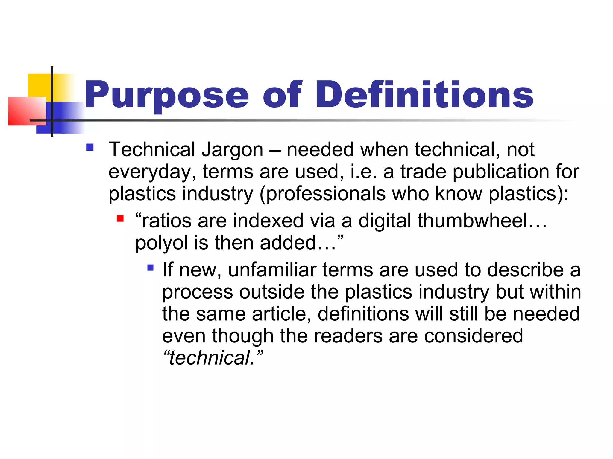 Purpose of Definitions
 Technical Jargon – needed when technical, not
everyday, terms are used, i.e. a trade publication for
plastics industry (professionals who know plastics):
 “ratios are indexed via a digital thumbwheel…
polyol is then added…”

If new, unfamiliar terms are used to describe a
process outside the plastics industry but within
the same article, definitions will still be needed
even though the readers are considered
“technical.”
 
