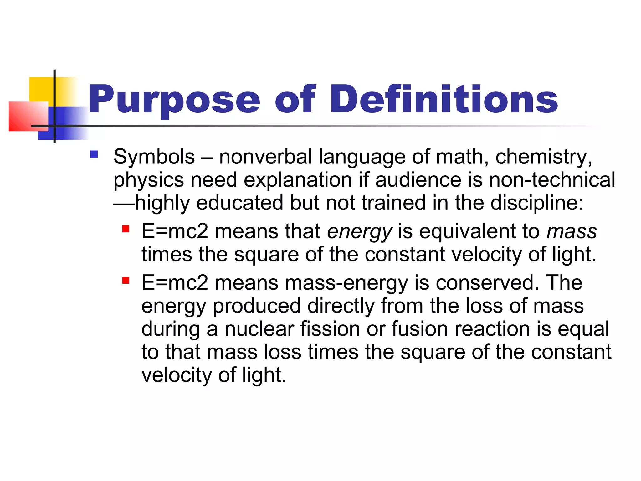 Purpose of Definitions
 Symbols – nonverbal language of math, chemistry,
physics need explanation if audience is non-technical
—highly educated but not trained in the discipline:
 E=mc2 means that energy is equivalent to mass
times the square of the constant velocity of light.
 E=mc2 means mass-energy is conserved. The
energy produced directly from the loss of mass
during a nuclear fission or fusion reaction is equal
to that mass loss times the square of the constant
velocity of light.
 