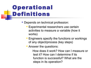 Operational
Definitions

Depends on technical profession:
 Experimental researchers use certain
activities to measure a variable (how it
works)
 Engineers specify the functions or workings
of any object/process (key steps)
 Answer the questions:
How does it work? How can I measure or
test it? How can I determine if its
function is successful? What are the
steps in its operation?
 