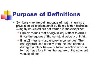 Purpose of Definitions
 Symbols – nonverbal language of math, chemistry,
physics need explanation if audience is non-technical
—highly educated but not trained in the discipline:
 E=mc2 means that energy is equivalent to mass
times the square of the constant velocity of light.
 E=mc2 means mass-energy is conserved. The
energy produced directly from the loss of mass
during a nuclear fission or fusion reaction is equal
to that mass loss times the square of the constant
velocity of light.
 