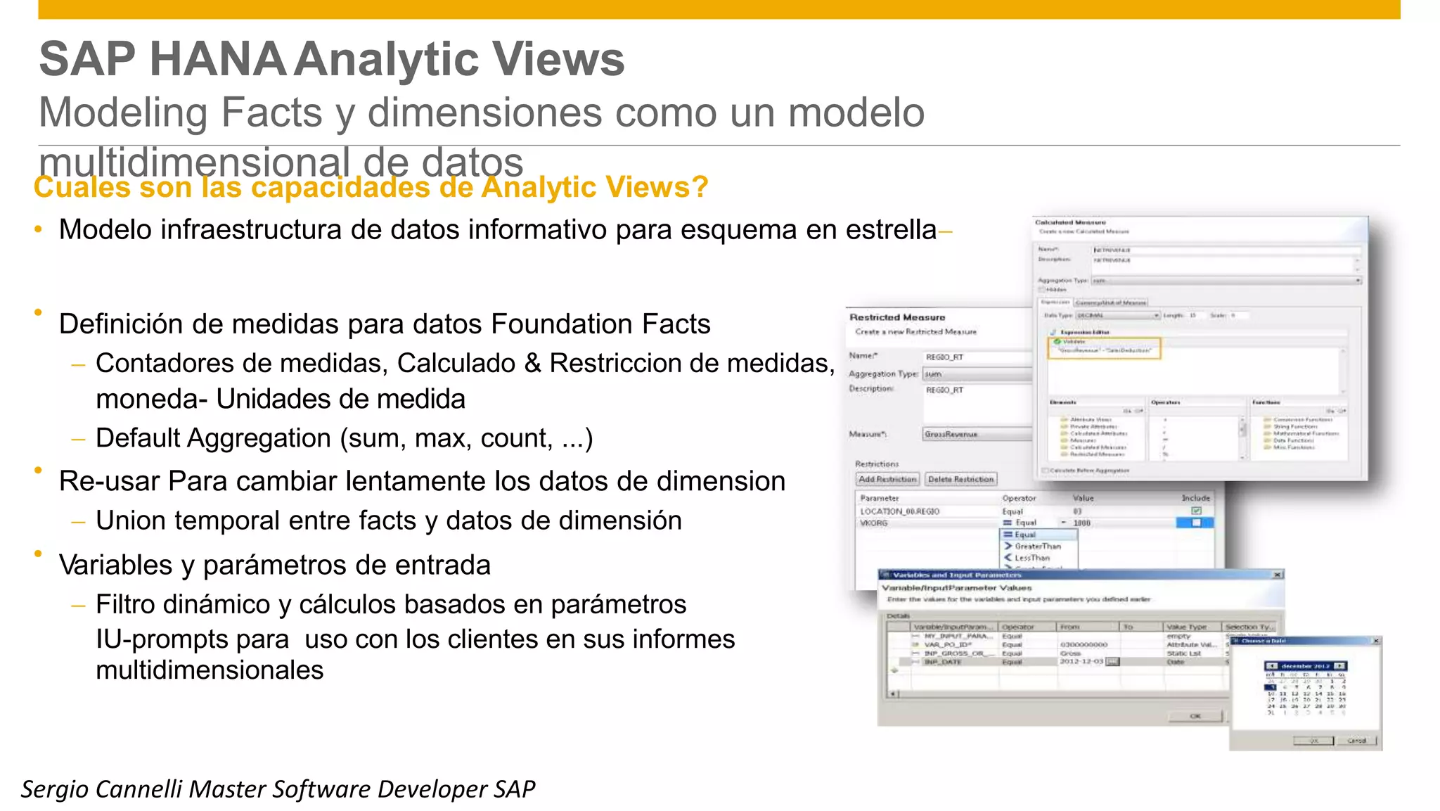 SAP HANAAnalytic Views
Modeling Facts y dimensiones como un modelo
multidimensional de datosCuales son las capacidades de Analytic Views?
• Modelo infraestructura de datos informativo para esquema en estrella
Definición de medidas para datos Foundation Facts
 Contadores de medidas, Calculado & Restriccion de medidas,
moneda- Unidades de medida
 Default Aggregation (sum, max, count, ...)
Re-usar Para cambiar lentamente los datos de dimension
 Union temporal entre facts y datos de dimensión
Variables y parámetros de entrada
 Filtro dinámico y cálculos basados en parámetros
IU-prompts para uso con los clientes en sus informes
multidimensionales
•
•
•
Public 12Sergio Cannelli Master Software Developer SAP
 