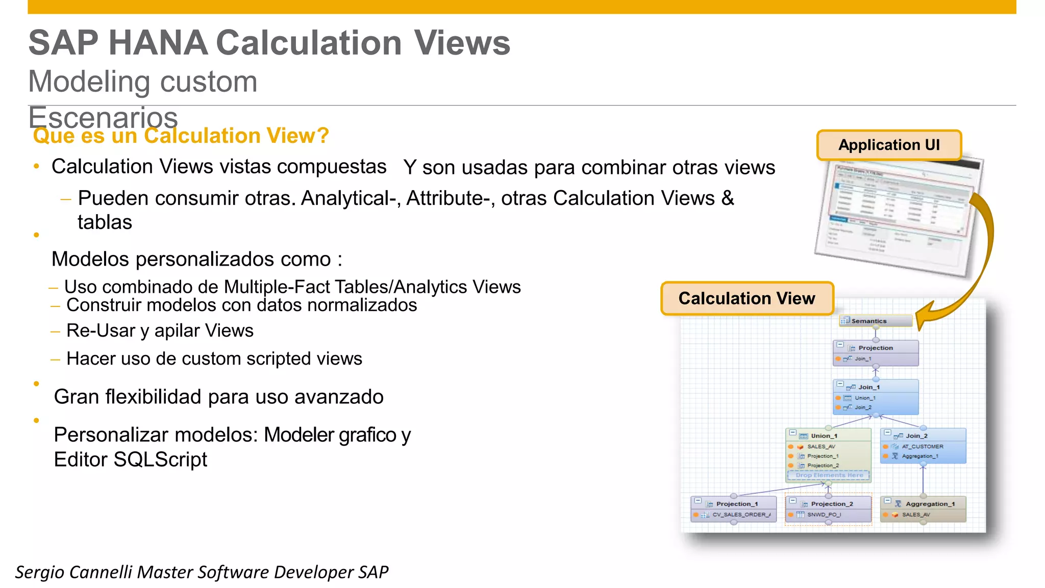 SAP HANA Calculation
Modeling custom
Escenarios
Views
Que es un Calculation View? Application UI
• Calculation Views vistas compuestas Y son usadas para combinar otras views
 Pueden consumir otras. Analytical-, Attribute-, otras Calculation Views &
tablas
Modelos personalizados como :
 Uso combinado de Multiple-Fact Tables/Analytics Views
•
 Construir modelos con datos normalizados
 Re-Usar y apilar Views
 Hacer uso de custom scripted views
Gran flexibilidad para uso avanzado
Personalizar modelos: Modeler grafico y
Editor SQLScript
Calculation View
•
•
© 2014 SAP SE or an SAP affiliate company. All rights reserved. Public 13Sergio Cannelli Master Software Developer SAP
 