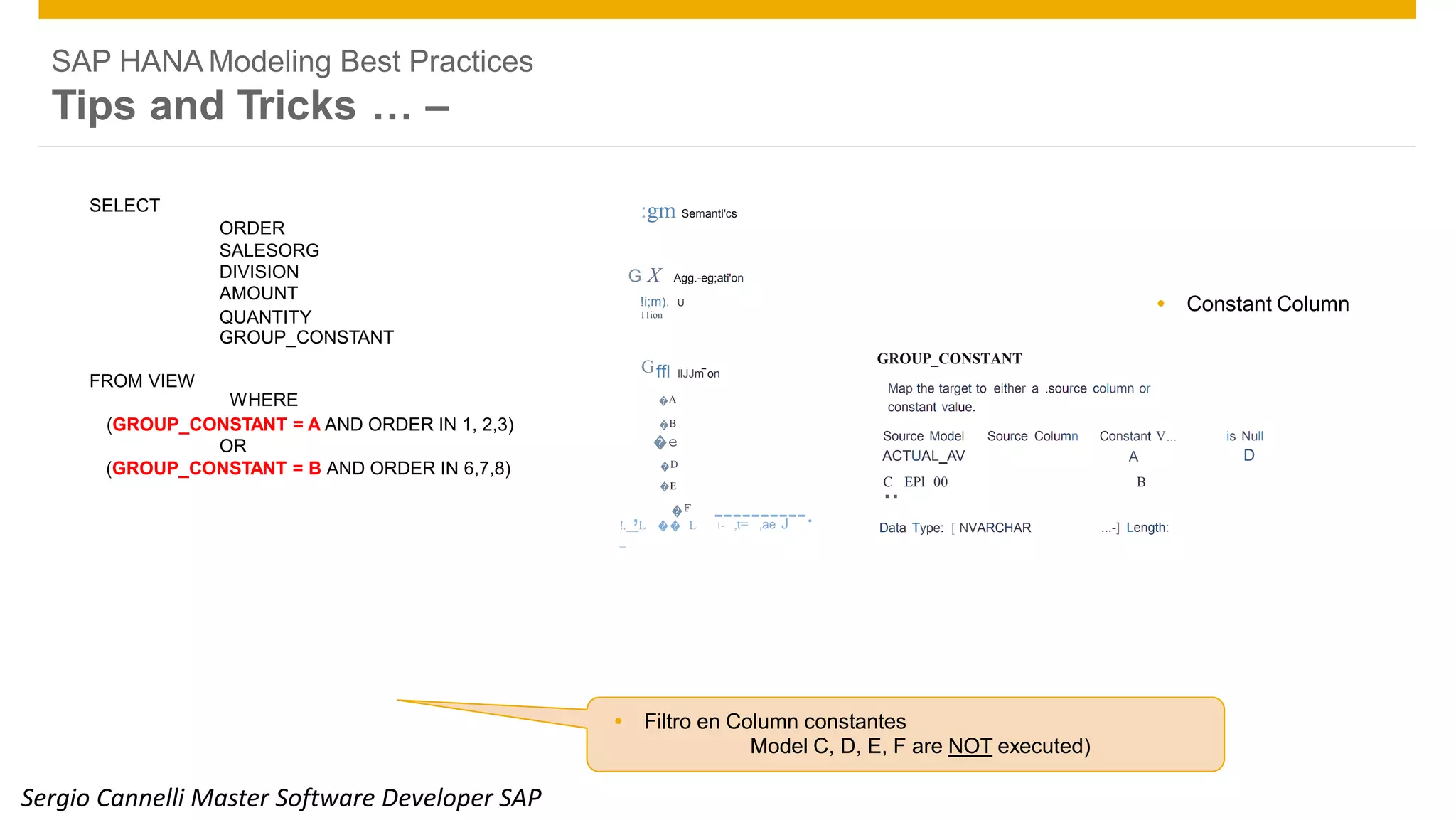 SAP HANA Modeling Best Practices
Tips and Tricks … –
 Constant Column!i;m). U
11ion
1- ,t= ,ae J!.__L �� L
_
 Filtro en Column constantes
Model C, D, E, F are NOT executed)
© 2014 SAP SE or an SAP affiliate company. All rights reserved. Public 33
ORDER
AMOUNT
GROUP_CONSTANT
FROM VIEW
OR
SELECT :gm Semanti'cs
SALESORG
DIVISION G X Agg.-eg;ati'on
QUANTITY
Gffl llJJm-on
WHERE �A
(GROUP_CONSTANT = A AND ORDER IN 1, 2,3) �B
�e
(GROUP_CONSTANT = B AND ORDER IN 6,7,8) �D
�E
, �F
----------.
GROUP_CONSTANT
Map the target to either a .source column or
constant value.
Source Model Source Column Constant V... is Null
ACTUAL_AV A D
C
.. EPl 00 B
Data Type: [ NVARCHAR ...-] Length:
Sergio Cannelli Master Software Developer SAP
 
