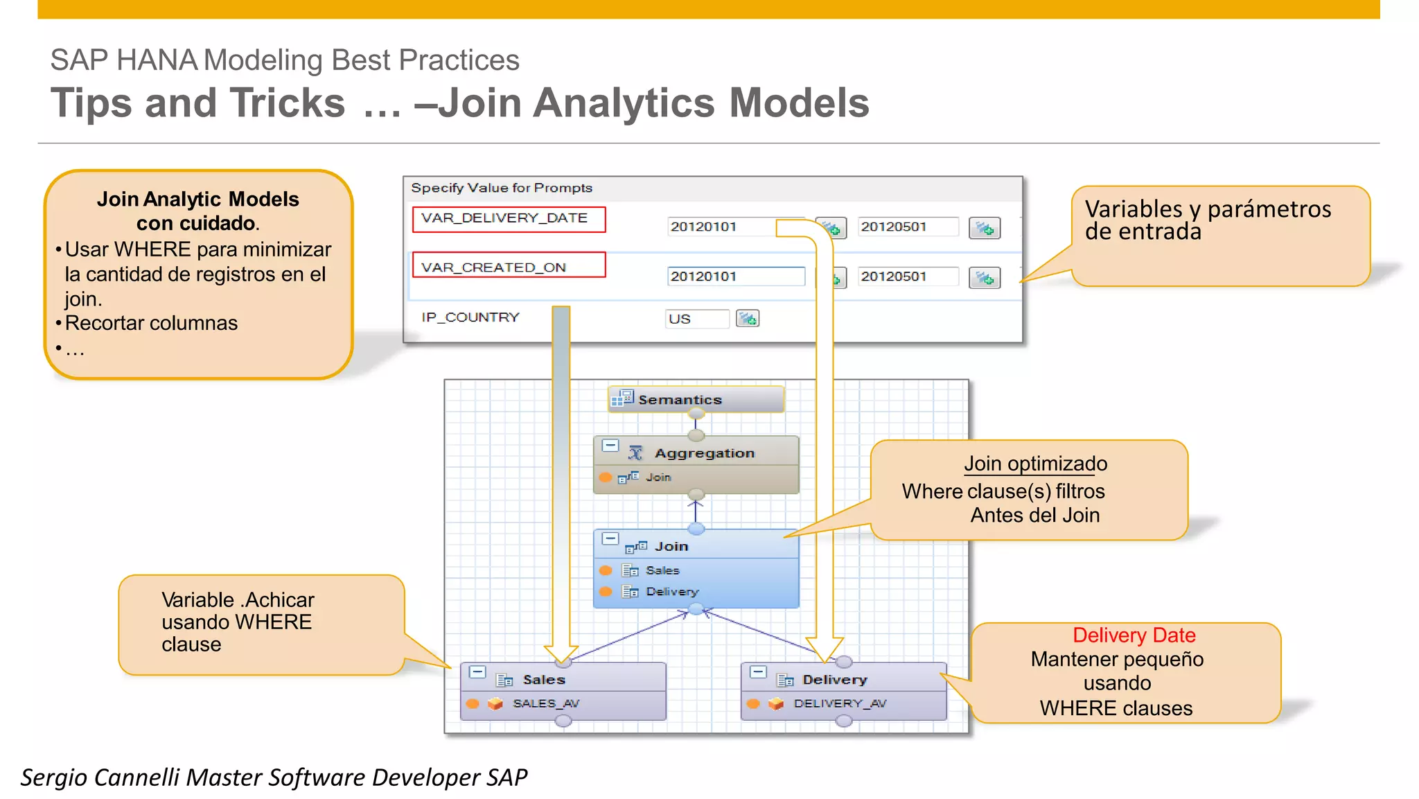 SAP HANA Modeling Best Practices
Tips and Tricks … –Join Analytics Models
Join Analytic Models
con cuidado.
•Usar WHERE para minimizar
la cantidad de registros en el
join.
•Recortar columnas
•…
Variables y parámetros
de entrada
Join optimizado
clause(s) filtros
Antes del Join
Variable .Achicar
usando WHERE
clause Delivery Date
Mantener pequeño
usando
WHERE clauses
© 2014 SAP SE or an SAP affiliate company. All rights reserved. Public 35
Where
Sergio Cannelli Master Software Developer SAP
 