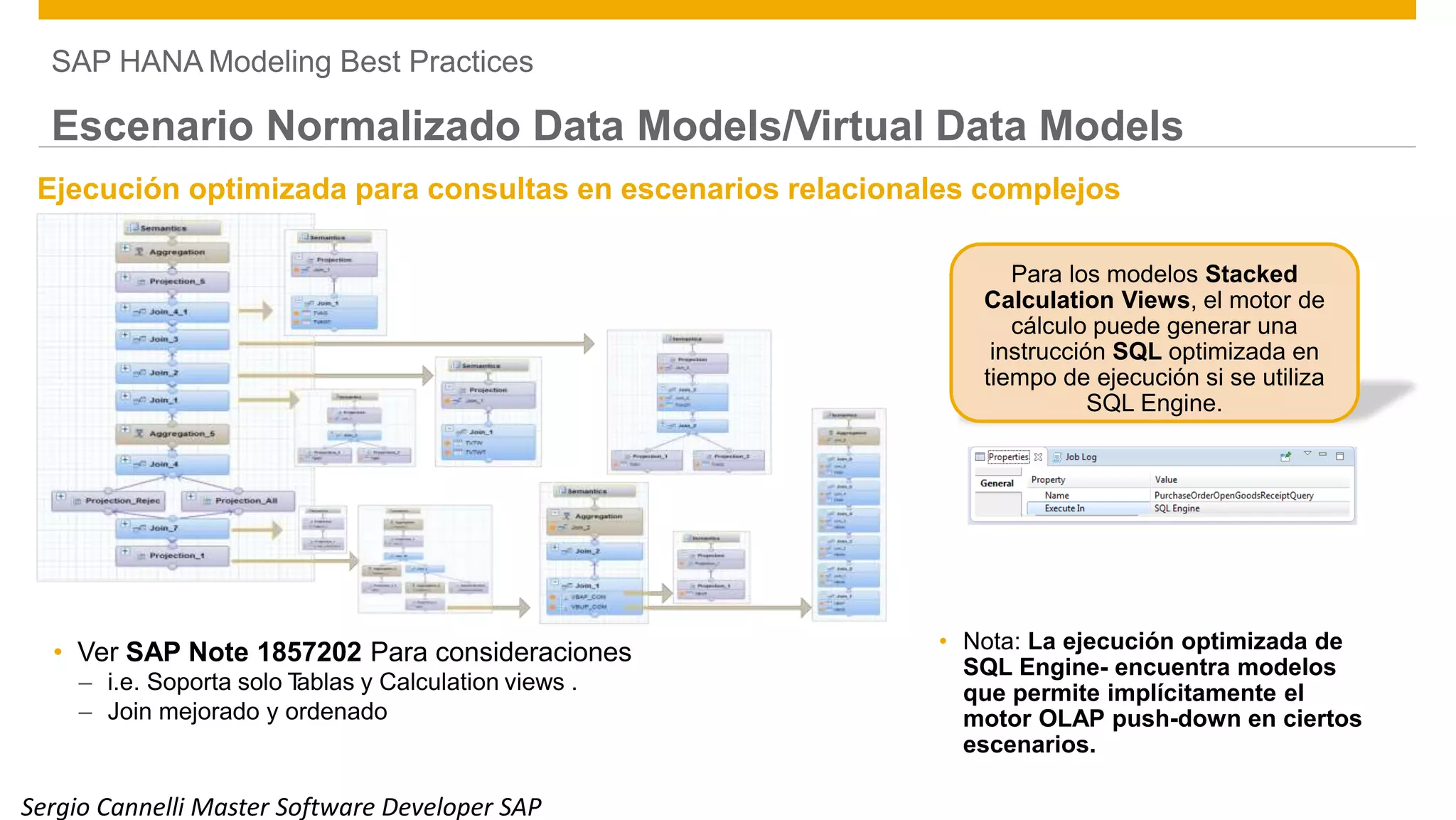 SAP HANA Modeling Best Practices
Escenario Normalizado Data Models/Virtual Data Models
Ejecución optimizada para consultas en escenarios relacionales complejos
Para los modelos Stacked
Calculation Views, el motor de
cálculo puede generar una
instrucción SQL optimizada en
tiempo de ejecución si se utiliza
SQL Engine.
• Nota: La ejecución optimizada de
SQL Engine- encuentra modelos
que permite implícitamente el
motor OLAP push-down en ciertos
escenarios.
• Ver SAP Note 1857202 Para consideraciones
– i.e. Soporta solo Tablas y Calculation views .
– Join mejorado y ordenado
38
Sergio Cannelli Master Software Developer SAP
 