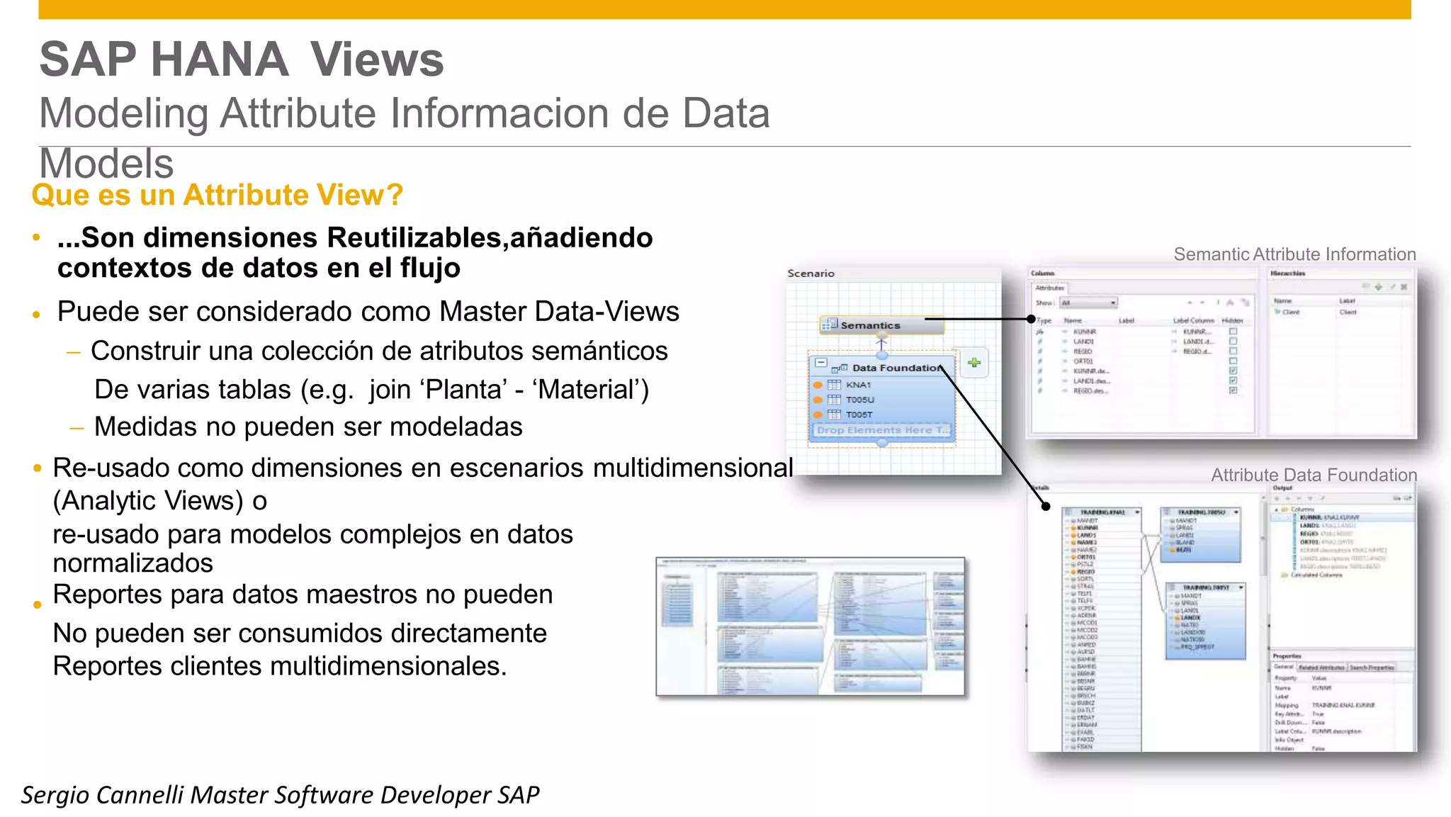 Public 9
SAP HANA Views
Modeling Attribute Informacion de Data
Models
Que es un Attribute View?
• ...Son dimensiones Reutilizables,añadiendo
contextos de datos en el flujo
Puede ser considerado como Master Data-Views
 Construir una colección de atributos semánticos
Semantic Attribute Information
•
De varias tablas (e.g. join ‘Planta’ - ‘Material’)
 Medidas no pueden ser modeladas
Re-usado como dimensiones en escenarios multidimensional
(Analytic Views) o
 Attribute Data Foundation
re-usado para modelos complejos en datos
normalizados
Reportes para datos maestros no pueden
No pueden ser consumidos directamente
Reportes clientes multidimensionales.

© 2014 SAP SE or an SAP affiliate company. All rights reserved.Sergio Cannelli Master Software Developer SAP
 
