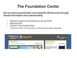 The Foundation Center
Aim to enhance grantmaker and nonprofit effectiveness through
shared information and understanding

   •   Research reports and advisories on giving trends
   •   Mapping tools
   •   Custom, issue-based portals
       - Economic crisis, U.S. education, funding after the Haiti earthquake
 