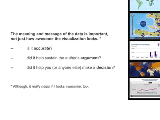 The meaning and message of the data is important,
not just how awesome the visualization looks. *

--        is it accurate?

--        did it help sustain the author’s argument?

--        did it help you (or anyone else) make a decision?



* Although, it really helps if it looks awesome, too.
 