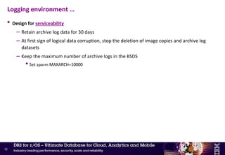 • Design for resiliency
– Separate COPY1 and COPY2 of the active log pairs and BSDS across different DASD controllers
if possible – across different extent pools (RAID arrays) at the minimum
– Isolate objects into separate ICF user catalogs
• Separate out the datasets for each DB2 member into separate ICF catalogs
– Active logs, archive logs, BSDS for member DB2A away from those for member DB2B
– Result: an ICF catalog failure would only affect one DB2 member
• Should also consider further isolation
– COPY1 of active log, archive log and BSDS into one ICF catalog
– COPY2 of active log, archive log and BSDS into an alternate ICF catalog
– Result: an ICF catalog failure would not affect DB2
• Additional ICF catalog considerations for better performance and resilience
– Isolate DB2 catalog/directory objects into a separate ICF catalog
– Use multiple ICF catalogs for the DB2 user objects
– Separate ICF catalogs for DB2 objects and DB2 image copy backups
Logging environment …
11
 