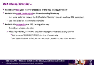 • Take frequent FICs of the DB2 catalog/directory
– At the very minimum daily – best is several times a day using SHRLEVEL(CHANGE)
– Keep a copy on DASD to speed up recovery
• Prepare and maintain a JCL to recover the DB2 catalog/directory
– DB2 9 – Sizes of the underlying data sets must be documented and readily available
– DB2 10 and above – DB2-managed objects simplify procedures
• DB2 11 enhancements for faster DB2 catalog/directory recovery
– CM - Enable SYSLGRNX recording for
• DSNDB01.SCT02, DSNDB01.SPT01, DSNDB01.SYSSPUXA, DSNDB01.SYSSPUXB
• Indexes over the above table spaces
– NFM - RECOVER utility uses the SYSLGRNX records to selectively read and apply the log
records for ranges of updates
DB2 catalog/directory
13
New
 
