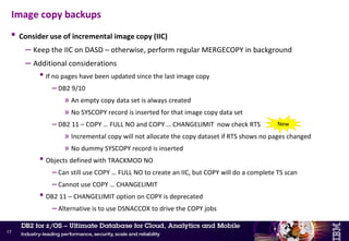 • Always take dual image copies as part of REORG and LOAD REPLACE (LOG NO events)
• Use as much DASD as possible for optimal recovery
– If DASD space is an issue
• Use template switching to write image copies for small objects to DASD and manage by DFSMShsm
– Objective: Allow fast restore and take pressure off the VTS in case of mass recovery
• Use DB2 data compression for table spaces  COPY does not decompress data
• Consider shortening the full image copy (FIC) cycle time (<= 24 hours) for DB2 Catalog and
Directory and most critical application data
– Objective: Reduce log apply time
Image copy backups
16
TEMPLATE LRG DSN &DB..&TS..D&DA..T&TI. UNIT=TAPE
TEMPLATE SML DSN &DB..&TS..D&DA..T&TI. UNIT=SYSALLDA LIMIT(20 CYL,LRG)
COPY TABLESPACE SMALL.TS COPYDDN(SML)
COPY TABLESPACE LARGE.TS COPYDDN(LRG)
 