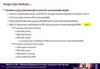 • Recommend NOT to use GDGs for image copy datasets
– Risk of old versions rolling off by accident
• Especially if using incremental image copies
• Use catalogued datasets instead, with ‘meaningful’ naming convention
– Adds informational value (e.g. date and time of the backup)
• DB2 11 – Partition-level inline image copy
– Faster partition-level recovery from inline image copy
– Create partition-level inline image copies if using TEMPLATE with &PA or &PART
• No new option or keyword on REORG
• Support substring notation with &PA as long as substring ensures uniqueness
• Support writing to tape as long as STACK YES not specified
– This is already the behavior for inline FlashCopy image copies in DB2 10
Image copy backups …
18
New
 