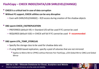 • Fast Log Apply (FLA) now implemented for RECOVER INDEX
– Previously DB2 would wait until a log record was to be applied before reading the associated
index page into the local bufferpool where it would then be cached
– Now DB2 will use list prefetch to read all the index pages that are needed to apply log
records for, before applying any log record
– Potential for significant savings in elapsed time
– Enhancement taken back to V9 and V10 via APAR PI07694
• Should now reconsider COPY YES and image copies for indexes
– Run RECOVER INDEX in parallel with RECOVER TABLESPACE [PART] vs. wait for RECOVER
TABLESPACE [PART] to complete for all parts and then REBUILD INDEX
– Especially for very large NPSIs
• Note: REBUILD INDEX still preferred option after index vs. table mismatches
COPY/RECOVER vs. REBUILD INDEX
26
New
 