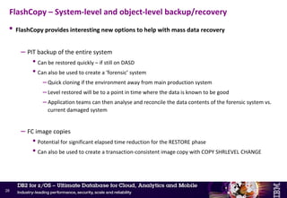 • CHECK is a critical tool in case of data corruption
• Without FC support, CHECK utilities can be very disruptive
– Even with SHRLEVEL(CHANGE) – R/O access during creation of the shadow objects
• DB2 zparm CHECK_FASTREPLICATION
– PREFERRED (default V9) >> Standard I/O will be used if FC cannot be used
– REQUIRED (default V10) >> CHECK will fail if FC cannot be used  recommended
• DB2 zparm UTIL_TEMP_STORCLAS
– Specify the storage class to be used for shadow data sets
– If using DASD-based replication, specify a pool of volumes that are not mirrored
• Applies to Metro Mirror (PPRC) without Remote Pair FlashCopy, z/OS Global Mirror (XRC) and Global
Mirror
FlashCopy – CHECK INDEX/DATA/LOB SHRLEVEL(CHANGE)
27
 