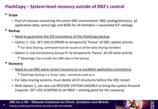 • FlashCopy provides interesting new options to help with mass data recovery
– PIT backup of the entire system
• Can be restored quickly – if still on DASD
• Can also be used to create a ‘forensic’ system
– Quick cloning if the environment away from main production system
– Level restored will be to a point in time where the data is known to be good
–Application teams can then analyse and reconcile the data contents of the forensic system vs.
current damaged system
– FC image copies
• Potential for significant elapsed time reduction for the RESTORE phase
• Can also be used to create a transaction-consistent image copy with COPY SHRLEVEL CHANGE
FlashCopy – System-level and object-level backup/recovery
28
 
