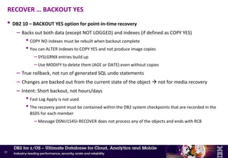 • Scope
– Pool of volumes containing all objects for one application + associated ICF catalog
• No DB2 warm restart recovery to re-establish application consistency
– Option 1: Application consistency must be established at the time of the backup
• Start all table spaces to be copied in read only (RO) status
• Run a QUIESCE with WRITE(YES) on all table spaces to be copied
• FlashCopy
• Start all table spaces in read-write (RW) status
– Option 2: Must use RECOVER LOGONLY for each object + REBUILD indexes to re-establish the
application consistency
FlashCopy – Application-level recovery outside of DB2’s control
30
 