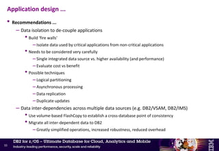 • Common problems
– Applications not committing frequently
– No clear separation between active and inactive data
– Critical applications tightly coupled to non-critical applications by shared data
– Data inter-dependencies across multiple data sources (e.g. DB2/VSAM, DB2/IMS)
• Recommendations
– Frequent commits in long-running batch applications
• Dynamic, table driven
• Application must be restartable from intermediate commit points
– Separate active from inactive (historical) data
• Use separate tables
• Regular, aggressive pruning back of active tables
• Application toleration of unavailable inactive data
• DB2 11 – Archive transparency
Application design
32
New
 