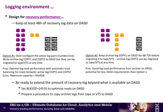 • Design for availability
– Keep a minimum of 6h of recovery log data in the active log pairs at any time
• Objective: provide some reaction time in case of archiving problem
• Adjust number/size of the DB2 active log pairs (limit is 93 log pairs)
• DB2 10 – Active logs can be added dynamically
– New -SET LOG NEWLOG option
– New active log must be IDCAMS defined & preformatted by DSNJLOGF
–Only a single log dataset at a time
» Issue command twice for dual logging
– No dynamic delete of active logs
• Design for recovery performance
– Always write archive log COPY1 and COPY2 to DASD, and let DFSMShsm (or equivalent)
migrate them away to tape or VTS
• Eliminate contention on reading the archive logs during recovery
• Especially important in a data sharing environment
Logging environment
9
 