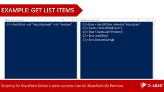 Scripting for SharePoint Online is more complex than for SharePoint On Premises
EXAMPLE: GET LIST ITEMS
C:> Get-SPList –url “http:/site/web” –List “Invoices” C:>$site = Get-SPOSite –Identity “http://site”
C:> $web = $site.Webs[“web”]
C:> $ctx.Load($list)
C:> $list = $web.List[“Invoices”]
C:> $ctx.ExecuteQuery()
 