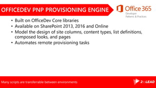 Many scripts are transferrable between environments
OFFICEDEV PNP PROVISIONING ENGINE
• Built on OfficeDev Core libraries
• Available on SharePoint 2013, 2016 and Online
• Model the design of site columns, content types, list definitions,
composed looks, and pages
• Automates remote provisioning tasks
 