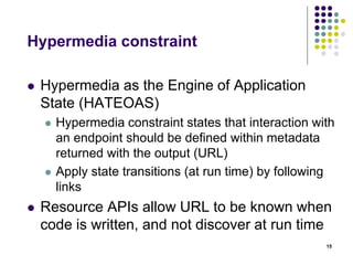 Hypermedia constraint 
 Hypermedia as the Engine of Application 
State (HATEOAS) 
 Hypermedia constraint states that interaction with 
an endpoint should be defined within metadata 
returned with the output (URL) 
 Apply state transitions (at run time) by following 
links 
 Resource APIs allow URL to be known when 
code is written, and not discover at run time 
15 
 