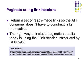 Versioning 
 Version via the URL, not via headers 
 http://api.myservice.com/v1/stickynotes 
 http://myservice.com/v1/stickynotes 
 Benefits 
 Simple implementation 
 Ensure browser explorability 
 Issues 
 URL representing a resource is NOT stable across 
versions 22 
 