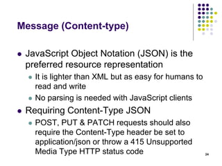 Message (Content-type) 
 A JSON object is an unordered set of 
name/value pairs 
 Squiggly brackets act as 'containers' 
 Square brackets holds arrays 
 Names and values are separated by a colon. 
 Array elements are separated by commas 
24 
var myJSONObject = 
{ "web":[ { "name": "html", "years": "5" }, 
{ "name": "css", "years": "3" }] 
"db":[ { "name": "sql", "years": "7" }] 
} 
 