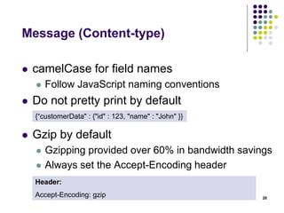 Message (Post, Put and Patch) 
 Updates & creation should return a resource 
representation 
 To prevent an API consumer from having to hit the 
API again for an updated representation, have the 
API return the updated (or created) representation 
as part of the response 
 In case of a POST that resulted in a creation, use 
a HTTP 201 status code and include a Location 
header that points to the URL of the new resource 
26 
 