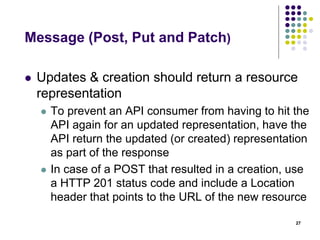 HTTP caching header 
 Time-based (Last-Modified) 
 When generating a request, include a HTTP 
header Last-Modified 
 if an inbound HTTP requests contains a If- 
Modified-Since header, the API should return a 
304 Not Modified status code instead of the output 
representation of the resource 
 Content-based (ETag) 
 This tag is useful when the last modified date is 
difficult to determine 
27 
 