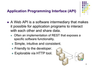 Application Programming Interface (API) 
 A Web API is a software intermediary that makes 
it possible for application programs to interact 
with each other and share data. 
 Often an implementation of REST that exposes a 
specific software functionality. 
 Simple, intuitive and consistent. 
 Friendly to the developer. 
 Explorable via HTTP tool. 
4 
API 
 
