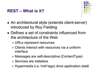 REST – What is it? 
 An architectural style (extends client-server) 
introduced by Roy Fielding 
 Defines a set of constraints influenced from 
the architecture of the Web 
 URLs represent resources 
 Clients interact with resources via a uniform 
interface 
 Messages are self-descriptive (ContentType) 
 Services are stateless 
 Hypermedia (i.e. href tags) drive application state5 
 