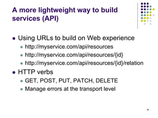 A more lightweight way to build 
services (API) 
 Using URLs to build on Web experience 
 http://myservice.com/api/resources 
 http://myservice.com/api/resources/{id} 
 http://myservice.com/api/resources/{id}/relation 
 HTTP verbs 
 GET, POST, PUT, PATCH, DELETE 
 Manage errors at the transport level 
6 
 