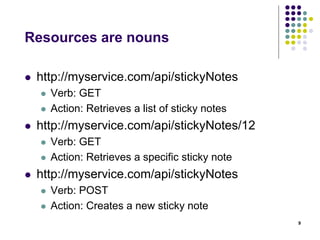 Resources are nouns 
 http://myservice.com/api/stickyNotes 
 Verb: GET 
 Action: Retrieves a list of sticky notes 
 http://myservice.com/api/stickyNotes/12 
 Verb: GET 
 Action: Retrieves a specific sticky note 
 http://myservice.com/api/stickyNotes 
 Verb: POST 
 Action: Creates a new sticky note 
9 
 