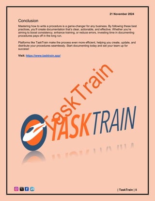 21 November 2024
| TaskTrain | 5
Conclusion
Mastering how to write a procedure is a game-changer for any business. By following these best
practices, you’ll create documentation that’s clear, actionable, and effective. Whether you’re
aiming to boost consistency, enhance training, or reduce errors, investing time in documenting
procedures pays off in the long run.
Platforms like TaskTrain make the process even more efficient, helping you create, update, and
distribute your procedures seamlessly. Start documenting today and set your team up for
success!
Visit: https://www.tasktrain.app/
 
