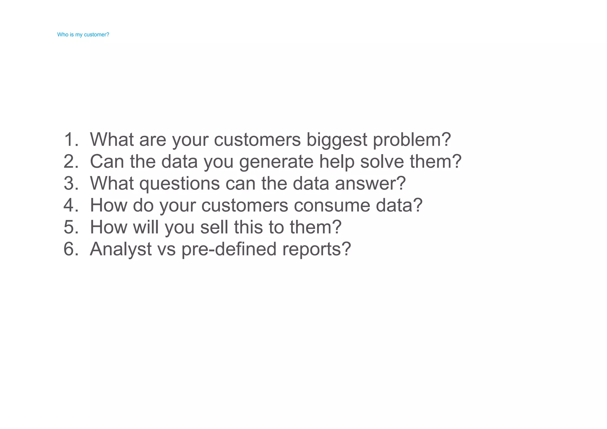 Who is my customer? 
Who is my customer? 
1. 
2. 
3. 
4. 
5. 
6. 
What are your customers biggest problem? 
Can the data you generate help solve them? 
What questions can the data answer? 
How do your customers consume data? 
How will you sell this to them? 
Analyst vs pre-defined reports? 
 