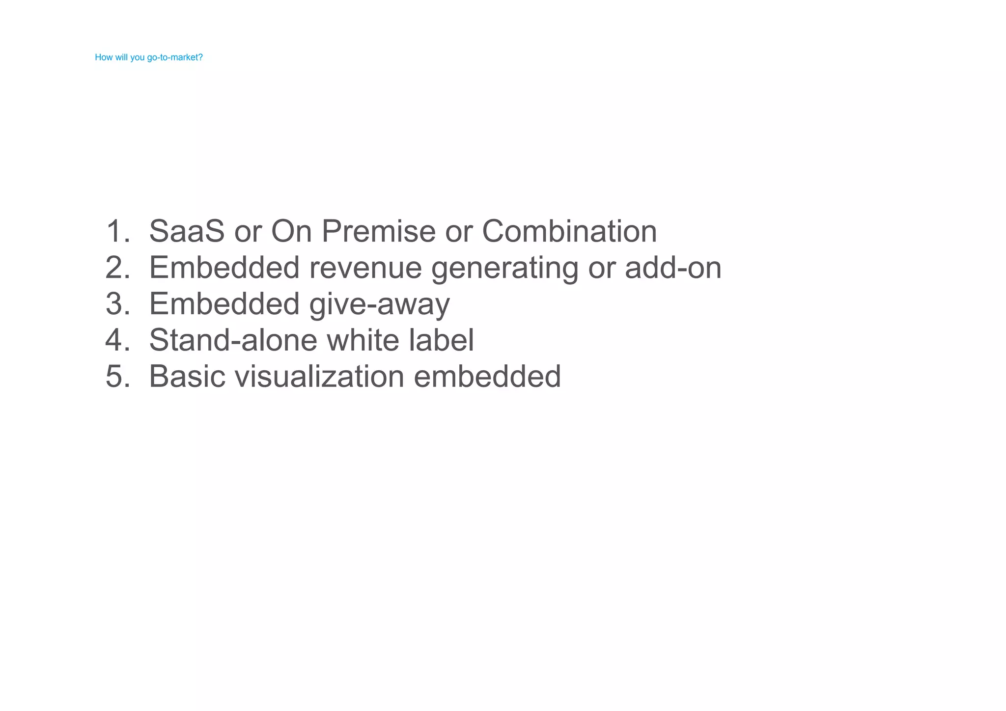 How will you go-to-market? 
How will you go-to-market? 
1. 
2. 
3. 
4. 
5. 
SaaS or On Premise or Combination 
Embedded revenue generating or add-on 
Embedded give-away 
Stand-alone white label 
Basic visualization embedded 
 