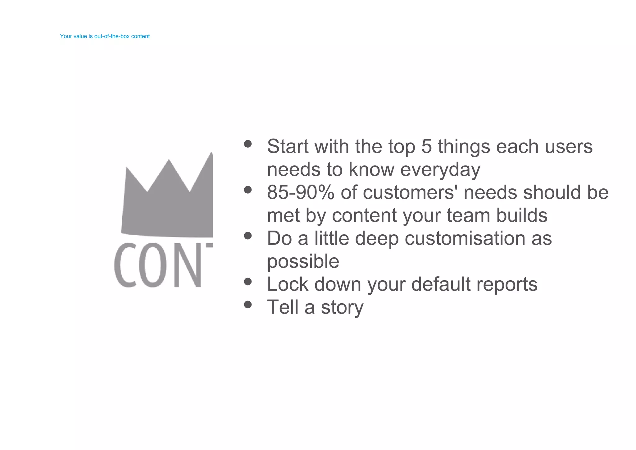 Your value is out-of-the-box content 
Your value is out-of-the-box content 
Start with the top 5 things each users 
needs to know everyday 
85-90% of customers' needs should be 
met by content your team builds 
Do a little deep customisation as 
possible 
Lock down your default reports 
Tell a story 
 