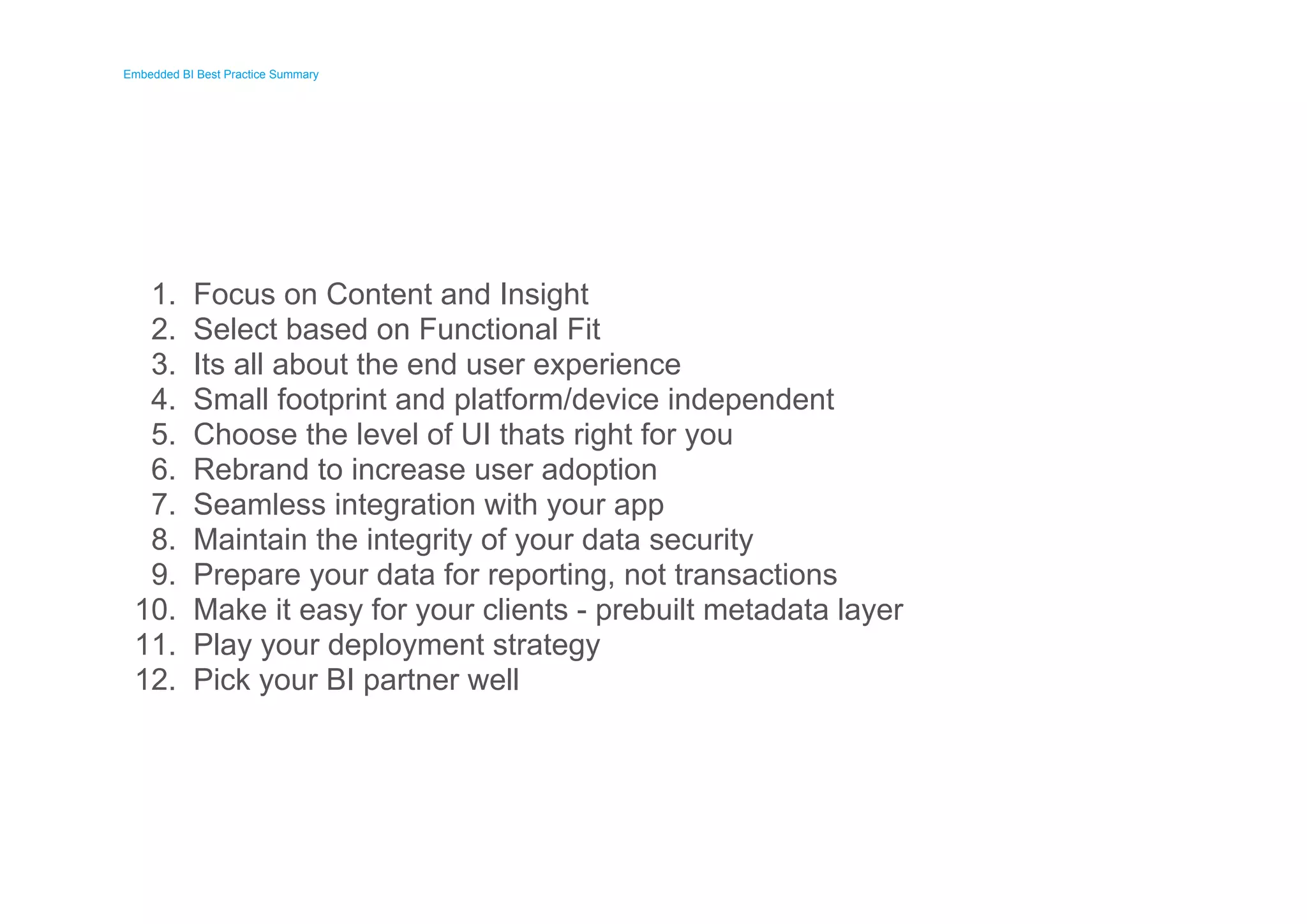 Embedded BI Best Practice Summary 
Embedded BI Best Practice Summary 
1. 
2. 
3. 
4. 
5. 
6. 
7. 
8. 
9. 
10. 
11. 
12. 
Focus on Content and Insight 
Select based on Functional Fit 
Its all about the end user experience 
Small footprint and platform/device independent 
Choose the level of UI thats right for you 
Rebrand to increase user adoption 
Seamless integration with your app 
Maintain the integrity of your data security 
Prepare your data for reporting, not transactions 
Make it easy for your clients - prebuilt metadata layer 
Play your deployment strategy 
Pick your BI partner well 
 