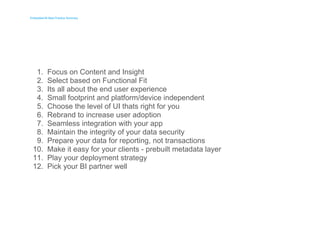 Embedded BI Best Practice Summary 
Embedded BI Best Practice Summary 
1. 
2. 
3. 
4. 
5. 
6. 
7. 
8. 
9. 
10. 
11. 
12. 
Focus on Content and Insight 
Select based on Functional Fit 
Its all about the end user experience 
Small footprint and platform/device independent 
Choose the level of UI thats right for you 
Rebrand to increase user adoption 
Seamless integration with your app 
Maintain the integrity of your data security 
Prepare your data for reporting, not transactions 
Make it easy for your clients - prebuilt metadata layer 
Play your deployment strategy 
Pick your BI partner well 
 