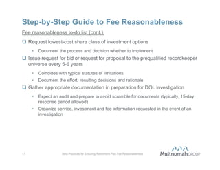 Step-by-Step Guide to Fee Reasonableness
Fee reasonableness to-do list:
 Maintain a Fee Policy Statement and other proper fiduciary governance
  documents (e.g. Committee Charter, Investment Policy Statement)
     •   List applicable fees under the Plan
     •   State whether the employer, forfeiture account, or participants pay the fees
     •   State intent to ensure fee reasonableness
 Timely receive and review/analyze annual covered service provider-to-
  employer fee disclosure notice
     •   Know your plan’s fees and understand how they work
     •   Follow-up with questions as needed
 Benchmark recordkeeper’s fees to the market annually
     •   Plan is not required to select the recordkeeper with the lowest fees
     •   Fees must be reasonable in light of services rendered
     •   Negotiate incumbent recordkeeper’s fees if they are higher than benchmarked
         range


10                   Best Practices for Ensuring Retirement Plan Fee Reasonableness
 