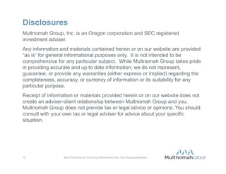 Step-by-Step Guide to Fee Reasonableness
Fee reasonableness to-do list (cont.):
 Request lowest-cost share class of investment options
     •   Document the process and decision whether to implement
 Issue request for bid or request for proposal to the prequalified recordkeeper
  universe every 5-6 years
     •   Coincides with typical statutes of limitations
     •   Document the effort, resulting decisions and rationale
 Gather appropriate documentation in preparation for DOL investigation
     •   Expect an audit and prepare to avoid scramble for documents (typically, 15-day
         response period allowed)
     •   Organize service, investment and fee information requested in the event of an
         investigation




11                   Best Practices for Ensuring Retirement Plan Fee Reasonableness
 