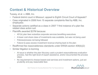 Context & Historical Overview
Regulations under ERISA section 408(b)(2) require annual covered service
provider-to-employer disclosure of fees
• First-year deadline July 1, 2012
• Empower plan sponsors to better comply with the fee reasonableness
  standard under ERISA section 408(b)(2)
• Must terminate non-compliant covered service providers
1974:        ERISA is enacted, including section 408(b)(2)
2007:        Proposed fee disclosure regulations are issued
2009:        Revised 2009 Form 5500 Schedule C requests more fee
             information than ever
2010-2012: Fee disclosure regulations are finalized and become effective;
           DOL investigation and enforcement activity increases
2012:        First retirement plan fee class action suit decided (Tussey, et al. v.
             ABB, Inc.); similar litigation looming


5                 Best Practices for Ensuring Retirement Plan Fee Reasonableness
 