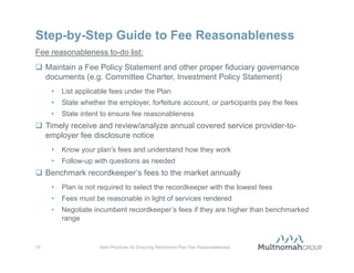 DOL Audit Case Study: Fee Reasonableness
Context:                                               Response / Outcomes:
• 403(b) Plan Sponsor                                  • Submitted requested information,
• 2012 investigation                                     including annual fee benchmarking,
                                                         search effort documentation, fee
• January 1, 2007 to present
                                                         policy statement
  investigation period
                                                       • No requested follow-up information
                                                         regarding the DOL’s evaluation of
                                                         fee reasonableness




9                Best Practices for Ensuring Retirement Plan Fee Reasonableness
 