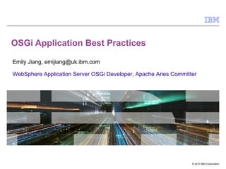 © 2010 IBM Corporation
OSGi Application Best Practices
Emily Jiang, emijiang@uk.ibm.com
WebSphere Application Server OSGi Developer, Apache Aries Committer
 