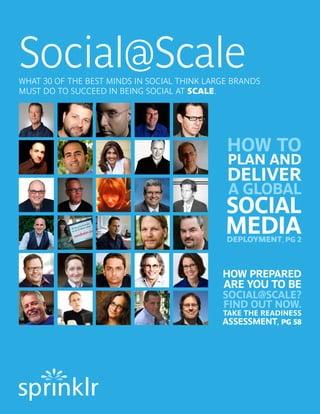 Social@Scale
WHAT 30 OF THE BEST MINDS IN SOCIAL THINK LARGE BRANDS
MUST DO TO SUCCEED IN BEING SOCIAL AT SCALE.




                                              HOW TO
                                              PLAN AND
                                              DELIVER
                                              A GLOBAL
                                              SOCIAL
                                              MEDIA
                                              DEPLOYMENT, PG 2



                                             HOW PREPARED
                                             ARE YOU TO BE
                                             SOCIAL@SCALE?
                                             FIND OUT NOW.
                                             TAKE THE READINESS
                                             ASSESSMENT, PG 58
 